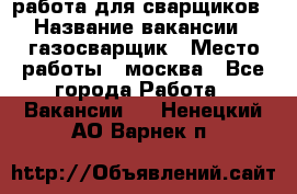 работа для сварщиков › Название вакансии ­ газосварщик › Место работы ­ москва - Все города Работа » Вакансии   . Ненецкий АО,Варнек п.